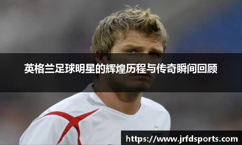 英格兰足球明星的辉煌历程与传奇瞬间回顾