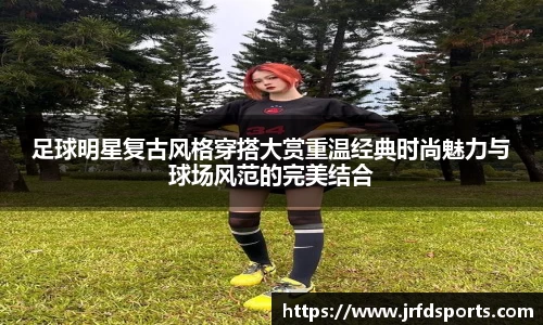 足球明星复古风格穿搭大赏重温经典时尚魅力与球场风范的完美结合