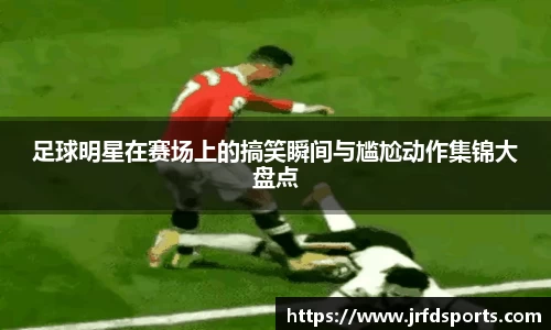 足球明星在赛场上的搞笑瞬间与尴尬动作集锦大盘点
