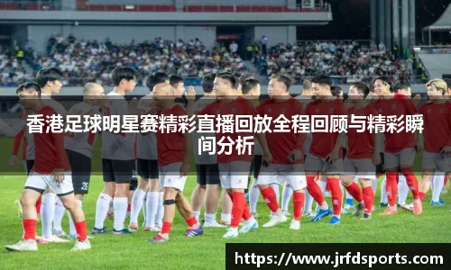 香港足球明星赛精彩直播回放全程回顾与精彩瞬间分析